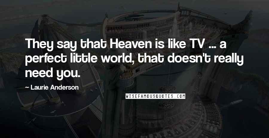 Laurie Anderson Quotes: They say that Heaven is like TV ... a perfect little world, that doesn't really need you.