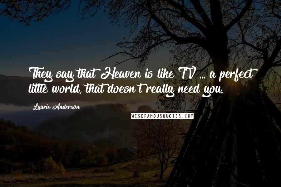 Laurie Anderson Quotes: They say that Heaven is like TV ... a perfect little world, that doesn't really need you.