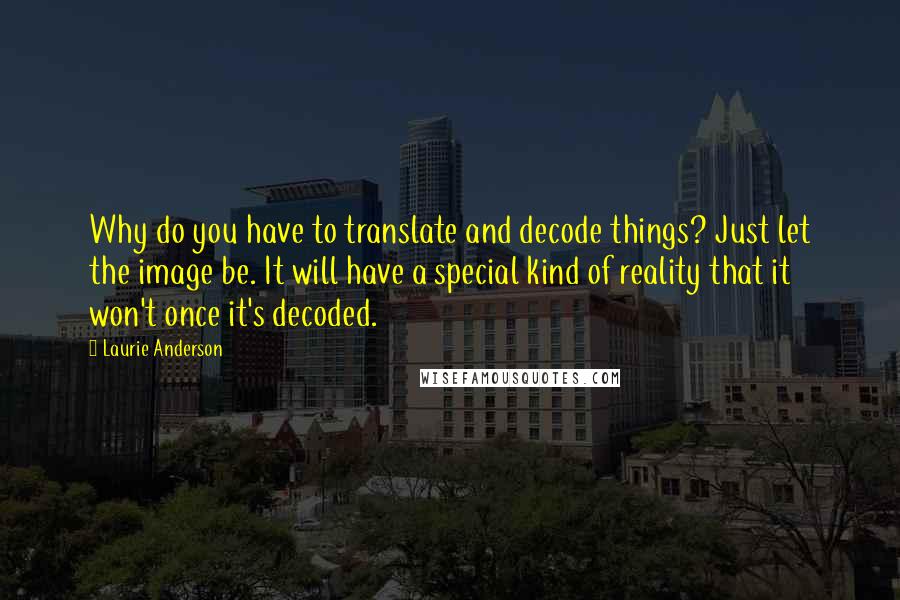 Laurie Anderson Quotes: Why do you have to translate and decode things? Just let the image be. It will have a special kind of reality that it won't once it's decoded.