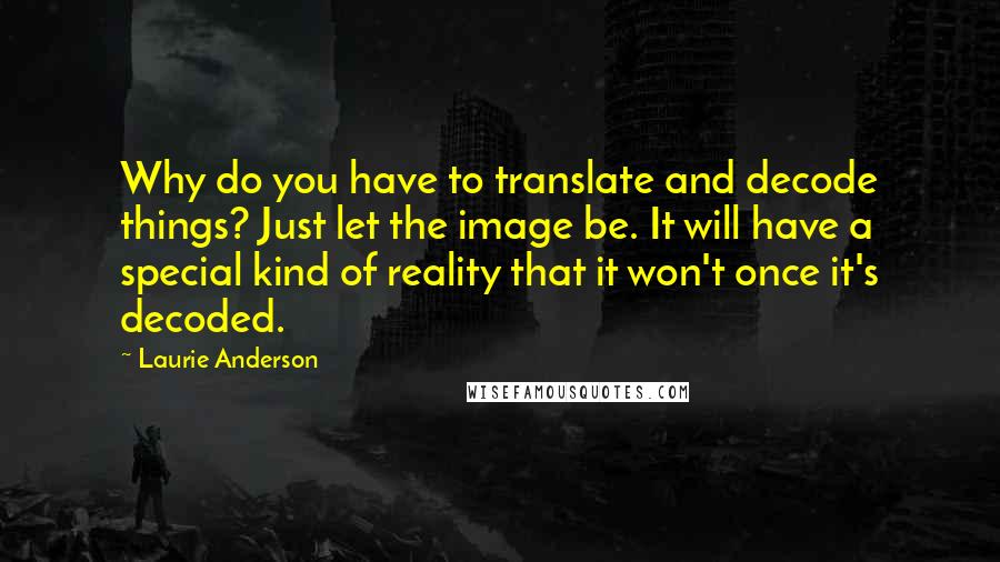 Laurie Anderson Quotes: Why do you have to translate and decode things? Just let the image be. It will have a special kind of reality that it won't once it's decoded.