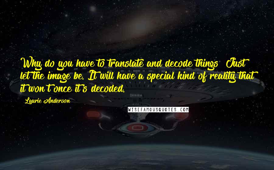 Laurie Anderson Quotes: Why do you have to translate and decode things? Just let the image be. It will have a special kind of reality that it won't once it's decoded.