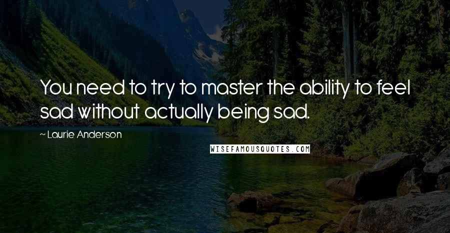 Laurie Anderson Quotes: You need to try to master the ability to feel sad without actually being sad.