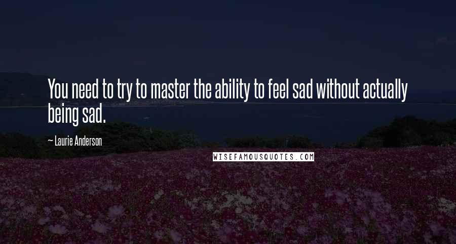 Laurie Anderson Quotes: You need to try to master the ability to feel sad without actually being sad.