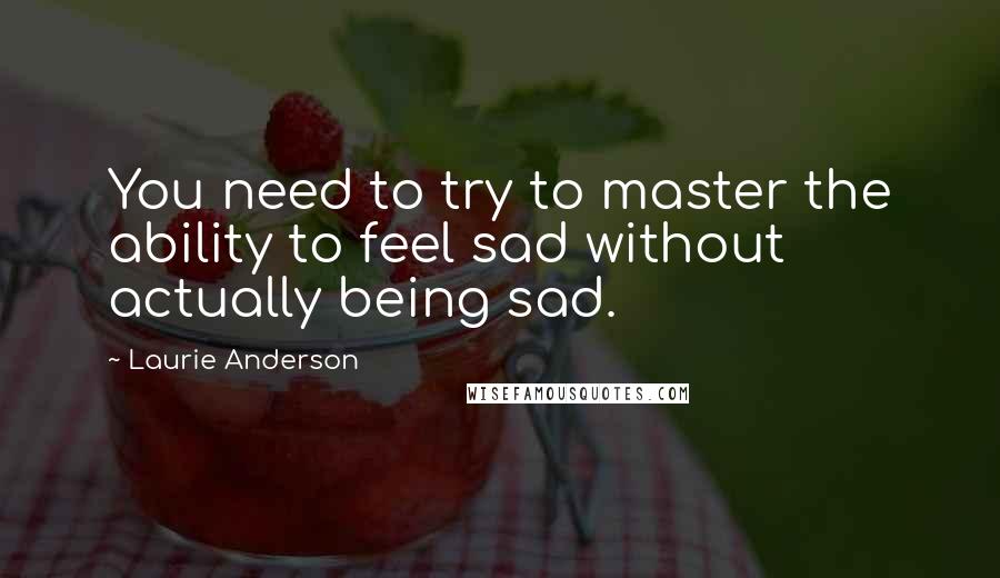 Laurie Anderson Quotes: You need to try to master the ability to feel sad without actually being sad.