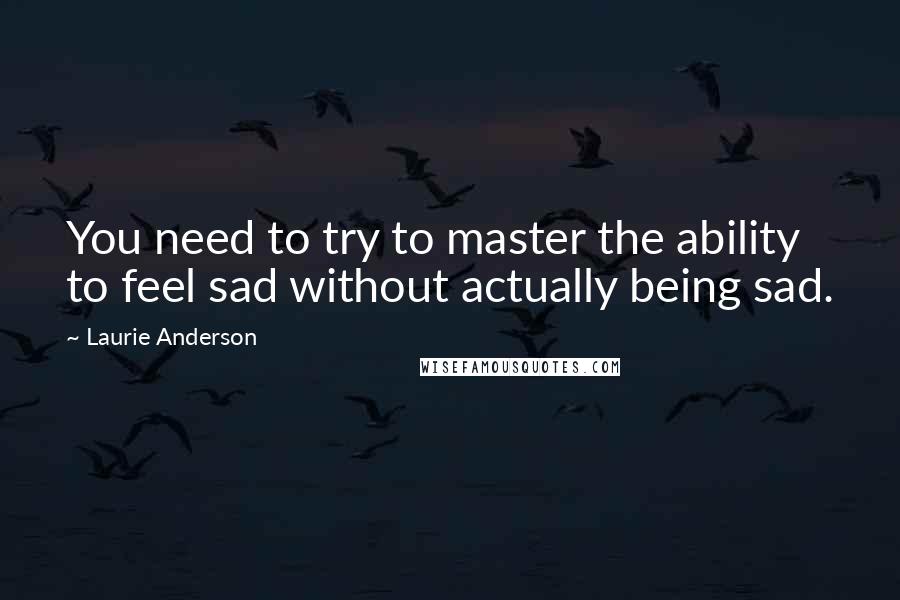 Laurie Anderson Quotes: You need to try to master the ability to feel sad without actually being sad.