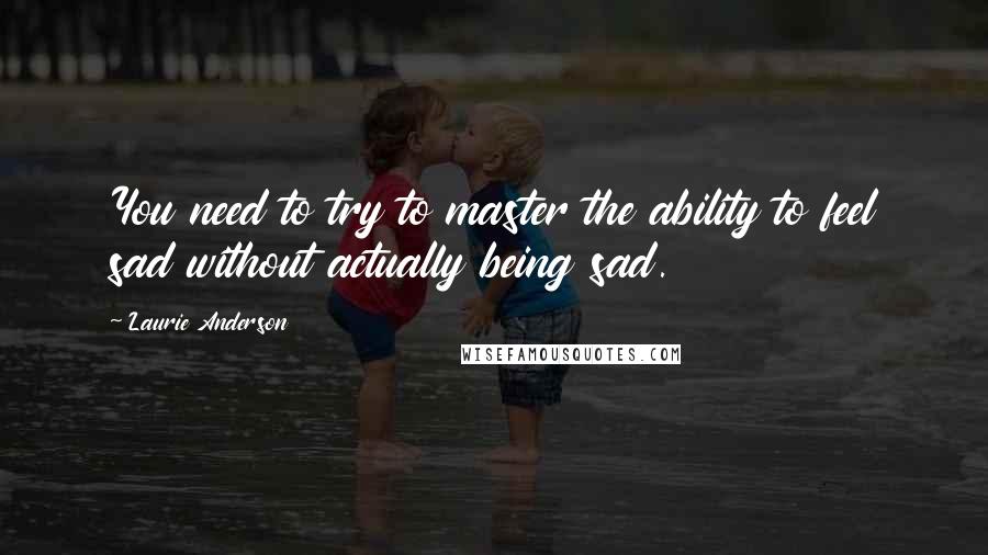 Laurie Anderson Quotes: You need to try to master the ability to feel sad without actually being sad.