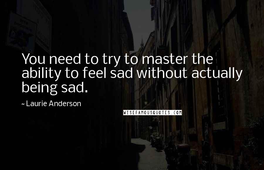 Laurie Anderson Quotes: You need to try to master the ability to feel sad without actually being sad.