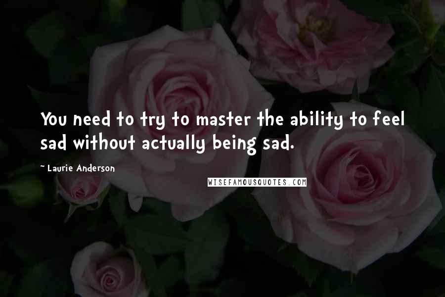 Laurie Anderson Quotes: You need to try to master the ability to feel sad without actually being sad.