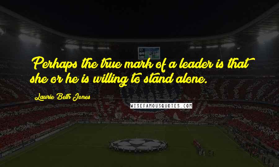 Laurie Beth Jones Quotes: Perhaps the true mark of a leader is that she or he is willing to stand alone.