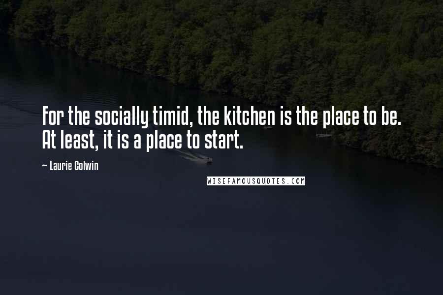 Laurie Colwin Quotes: For the socially timid, the kitchen is the place to be. At least, it is a place to start.