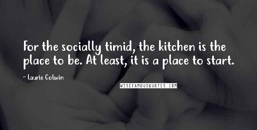 Laurie Colwin Quotes: For the socially timid, the kitchen is the place to be. At least, it is a place to start.
