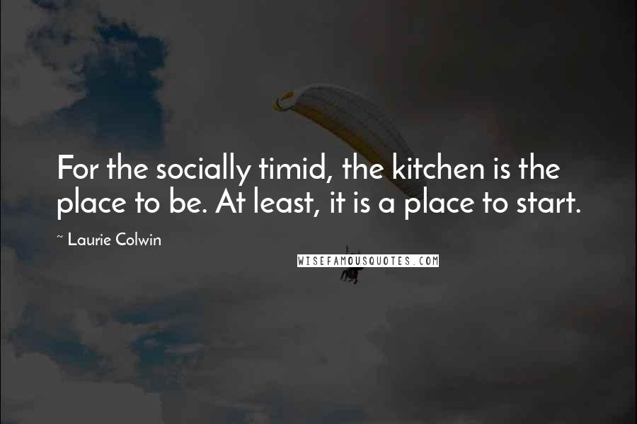Laurie Colwin Quotes: For the socially timid, the kitchen is the place to be. At least, it is a place to start.