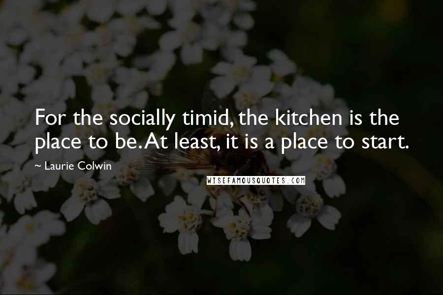 Laurie Colwin Quotes: For the socially timid, the kitchen is the place to be. At least, it is a place to start.