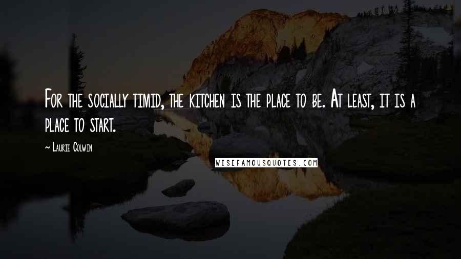 Laurie Colwin Quotes: For the socially timid, the kitchen is the place to be. At least, it is a place to start.