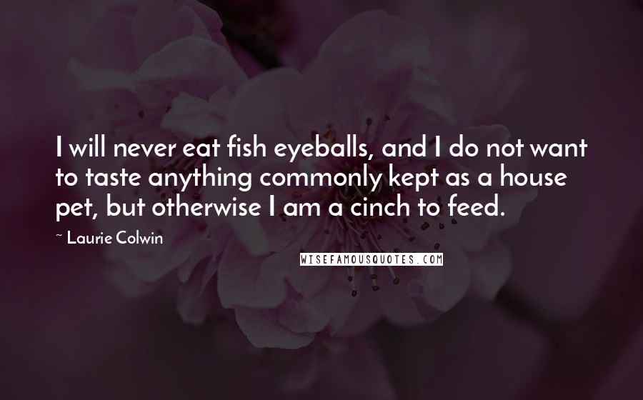 Laurie Colwin Quotes: I will never eat fish eyeballs, and I do not want to taste anything commonly kept as a house pet, but otherwise I am a cinch to feed.