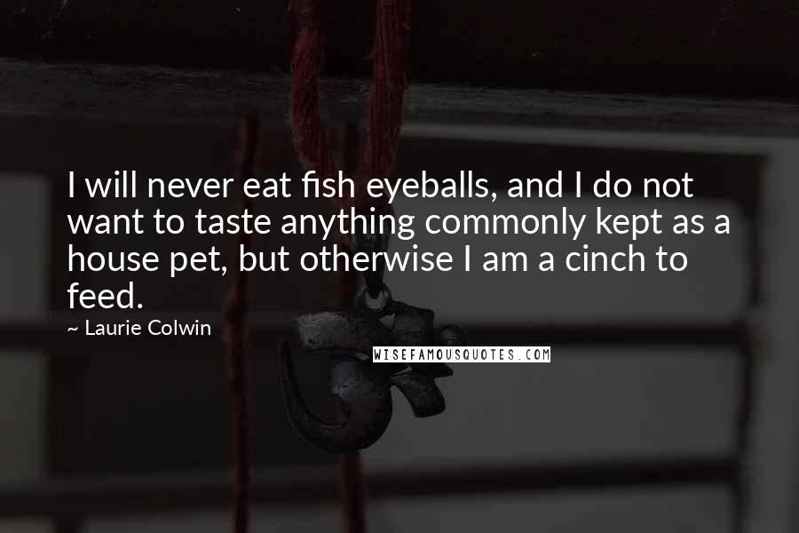 Laurie Colwin Quotes: I will never eat fish eyeballs, and I do not want to taste anything commonly kept as a house pet, but otherwise I am a cinch to feed.