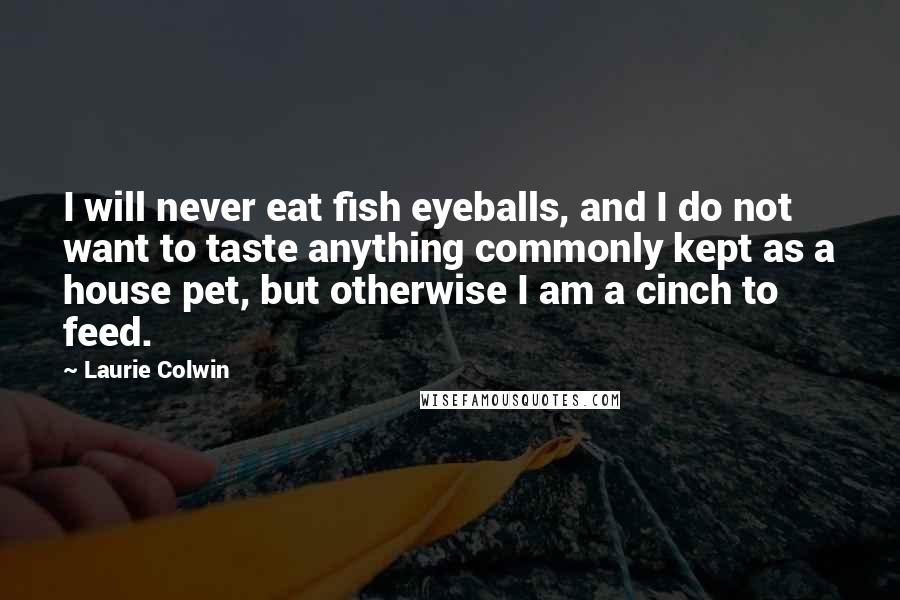 Laurie Colwin Quotes: I will never eat fish eyeballs, and I do not want to taste anything commonly kept as a house pet, but otherwise I am a cinch to feed.