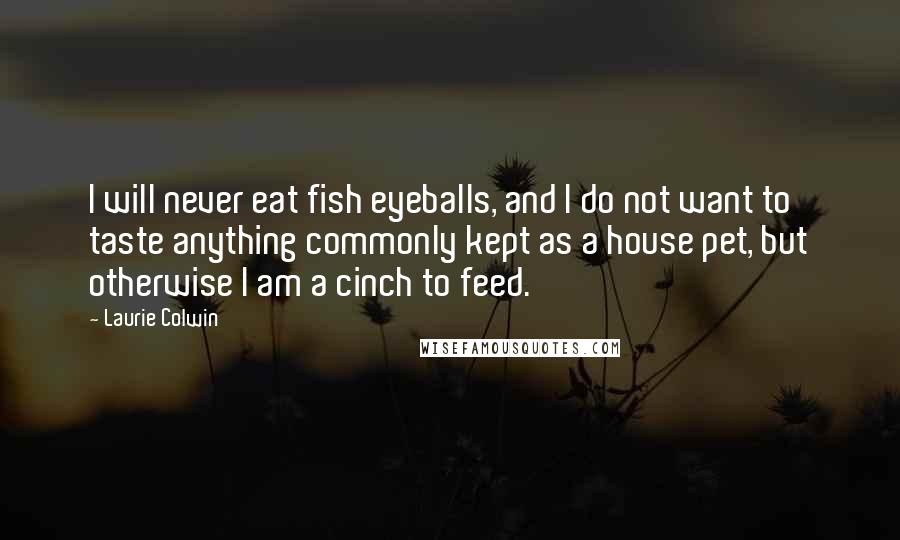 Laurie Colwin Quotes: I will never eat fish eyeballs, and I do not want to taste anything commonly kept as a house pet, but otherwise I am a cinch to feed.