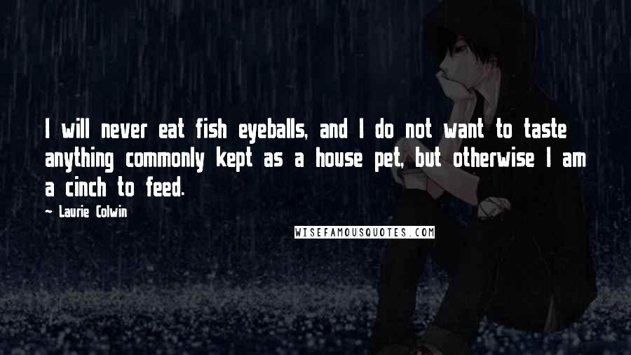 Laurie Colwin Quotes: I will never eat fish eyeballs, and I do not want to taste anything commonly kept as a house pet, but otherwise I am a cinch to feed.