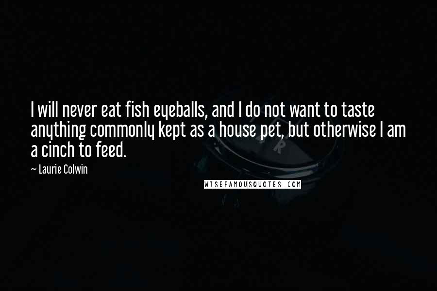 Laurie Colwin Quotes: I will never eat fish eyeballs, and I do not want to taste anything commonly kept as a house pet, but otherwise I am a cinch to feed.