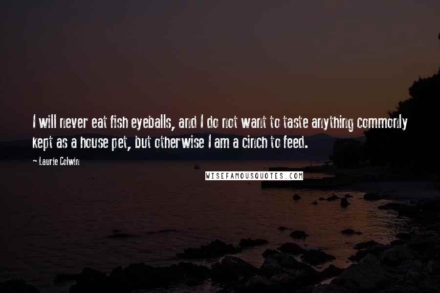 Laurie Colwin Quotes: I will never eat fish eyeballs, and I do not want to taste anything commonly kept as a house pet, but otherwise I am a cinch to feed.