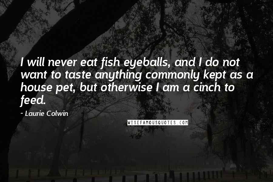 Laurie Colwin Quotes: I will never eat fish eyeballs, and I do not want to taste anything commonly kept as a house pet, but otherwise I am a cinch to feed.