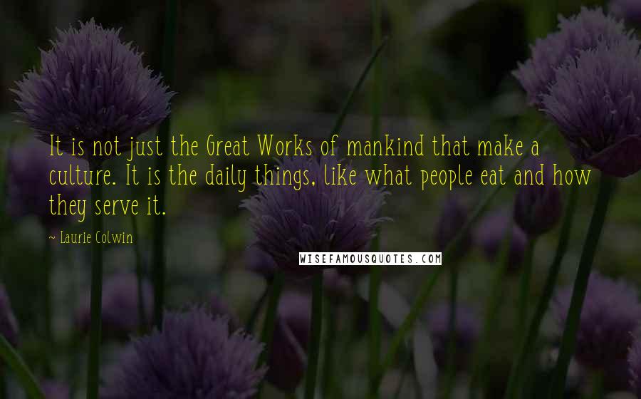Laurie Colwin Quotes: It is not just the Great Works of mankind that make a culture. It is the daily things, like what people eat and how they serve it.