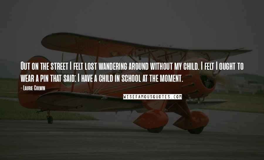 Laurie Colwin Quotes: Out on the street I felt lost wandering around without my child. I felt I ought to wear a pin that said: I have a child in school at the moment.