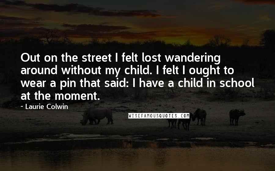 Laurie Colwin Quotes: Out on the street I felt lost wandering around without my child. I felt I ought to wear a pin that said: I have a child in school at the moment.