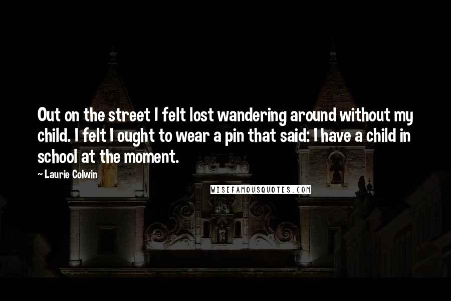Laurie Colwin Quotes: Out on the street I felt lost wandering around without my child. I felt I ought to wear a pin that said: I have a child in school at the moment.