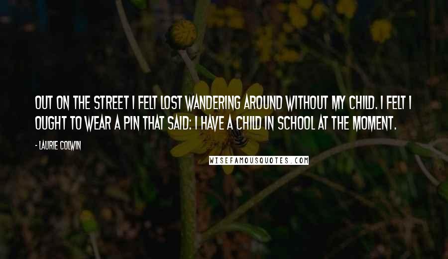 Laurie Colwin Quotes: Out on the street I felt lost wandering around without my child. I felt I ought to wear a pin that said: I have a child in school at the moment.