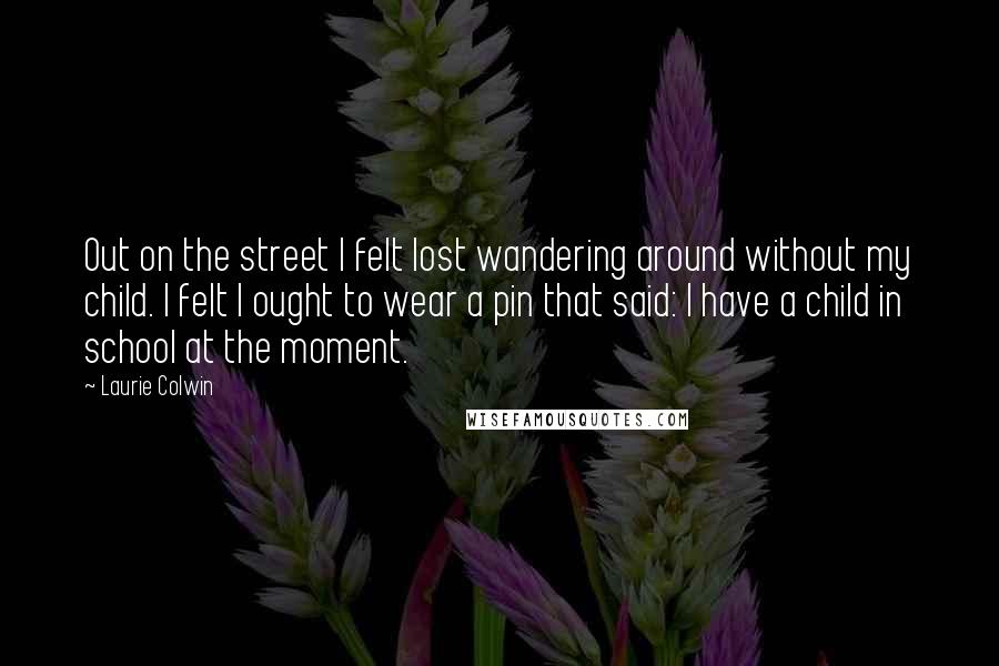 Laurie Colwin Quotes: Out on the street I felt lost wandering around without my child. I felt I ought to wear a pin that said: I have a child in school at the moment.