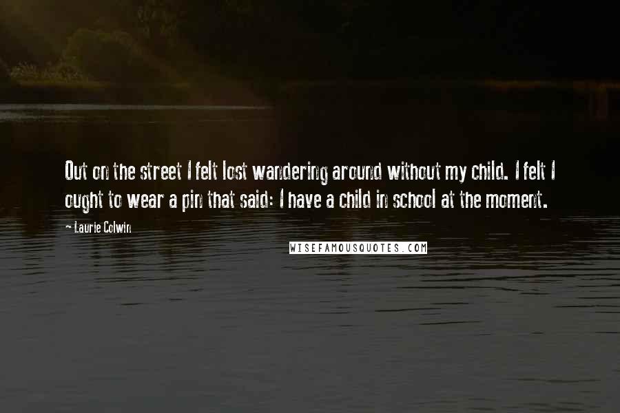 Laurie Colwin Quotes: Out on the street I felt lost wandering around without my child. I felt I ought to wear a pin that said: I have a child in school at the moment.