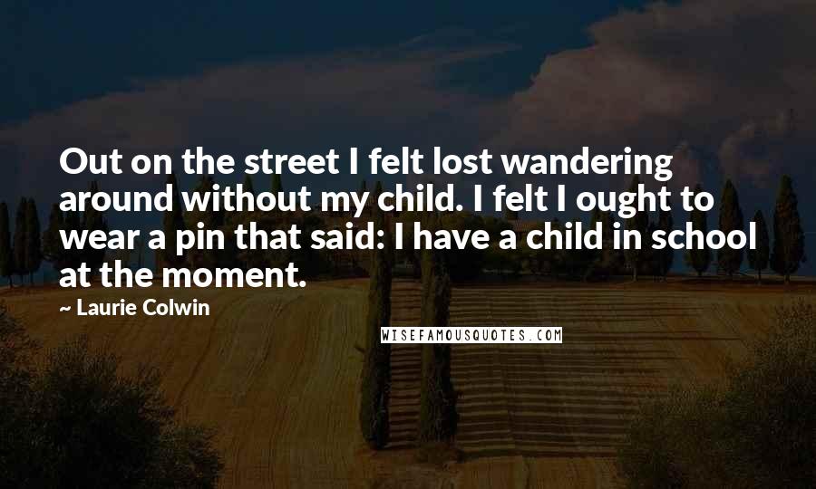 Laurie Colwin Quotes: Out on the street I felt lost wandering around without my child. I felt I ought to wear a pin that said: I have a child in school at the moment.