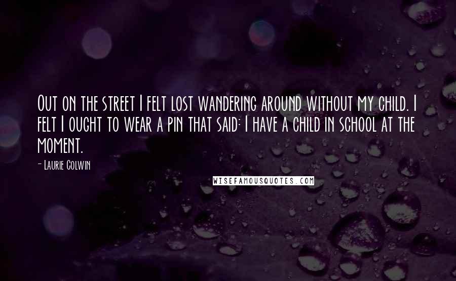 Laurie Colwin Quotes: Out on the street I felt lost wandering around without my child. I felt I ought to wear a pin that said: I have a child in school at the moment.