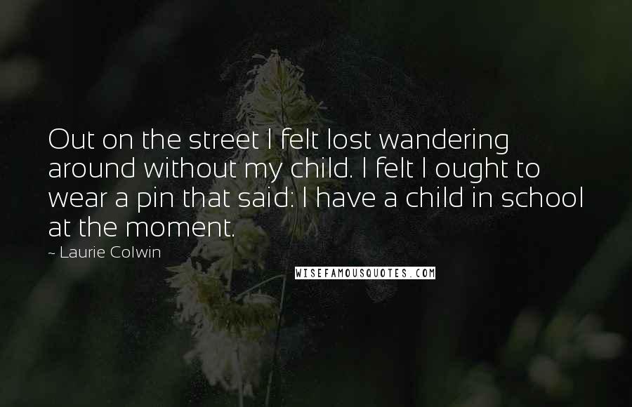 Laurie Colwin Quotes: Out on the street I felt lost wandering around without my child. I felt I ought to wear a pin that said: I have a child in school at the moment.