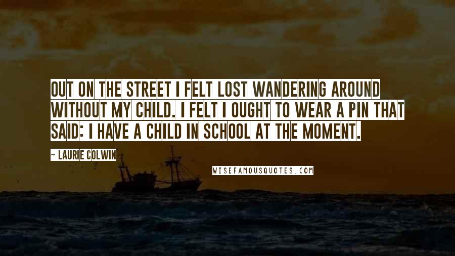 Laurie Colwin Quotes: Out on the street I felt lost wandering around without my child. I felt I ought to wear a pin that said: I have a child in school at the moment.