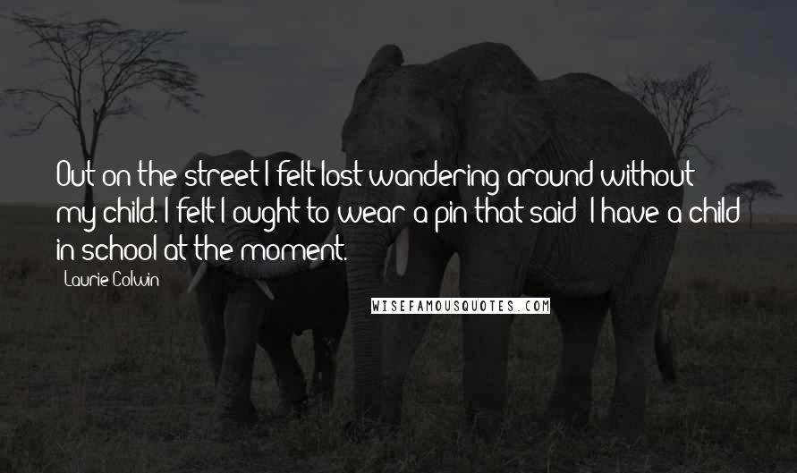 Laurie Colwin Quotes: Out on the street I felt lost wandering around without my child. I felt I ought to wear a pin that said: I have a child in school at the moment.