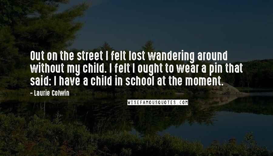 Laurie Colwin Quotes: Out on the street I felt lost wandering around without my child. I felt I ought to wear a pin that said: I have a child in school at the moment.