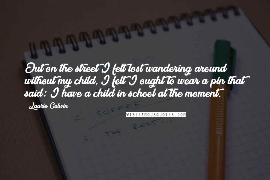 Laurie Colwin Quotes: Out on the street I felt lost wandering around without my child. I felt I ought to wear a pin that said: I have a child in school at the moment.