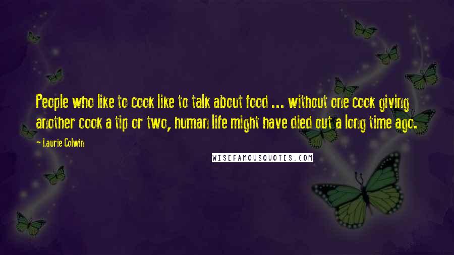 Laurie Colwin Quotes: People who like to cook like to talk about food ... without one cook giving another cook a tip or two, human life might have died out a long time ago.