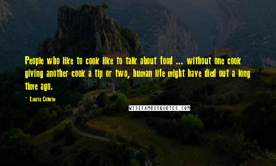 Laurie Colwin Quotes: People who like to cook like to talk about food ... without one cook giving another cook a tip or two, human life might have died out a long time ago.