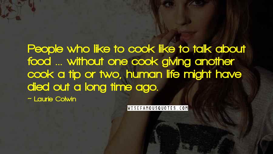 Laurie Colwin Quotes: People who like to cook like to talk about food ... without one cook giving another cook a tip or two, human life might have died out a long time ago.