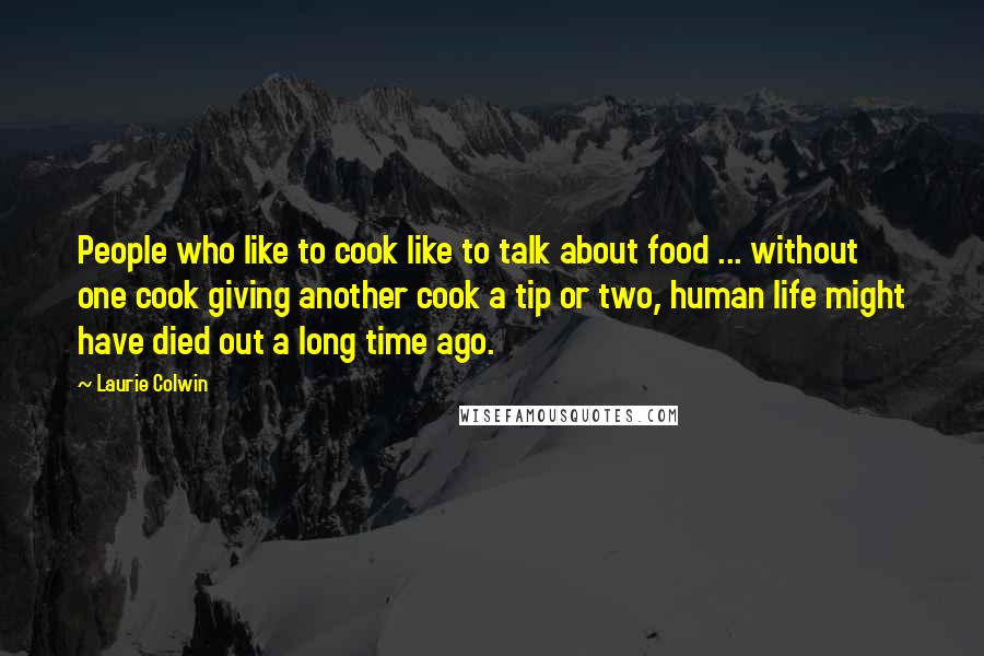 Laurie Colwin Quotes: People who like to cook like to talk about food ... without one cook giving another cook a tip or two, human life might have died out a long time ago.