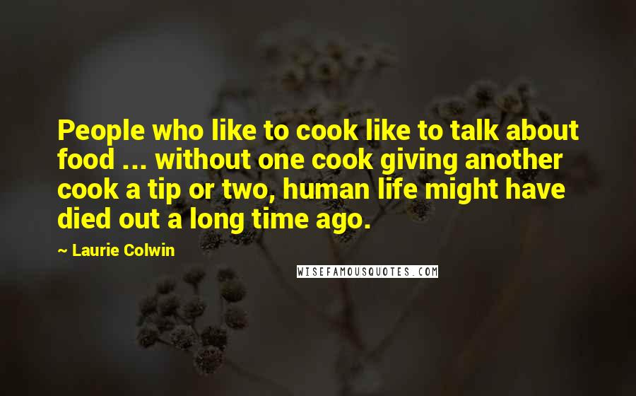 Laurie Colwin Quotes: People who like to cook like to talk about food ... without one cook giving another cook a tip or two, human life might have died out a long time ago.