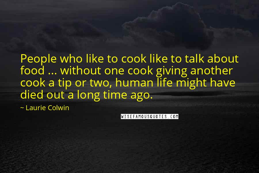 Laurie Colwin Quotes: People who like to cook like to talk about food ... without one cook giving another cook a tip or two, human life might have died out a long time ago.