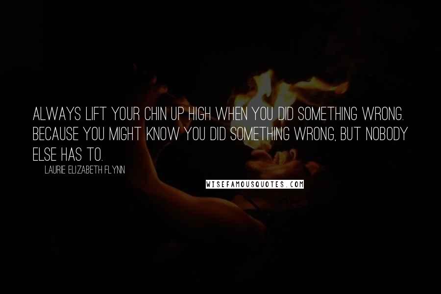 Laurie Elizabeth Flynn Quotes: Always lift your chin up high when you did something wrong. Because you might know you did something wrong, but nobody else has to.