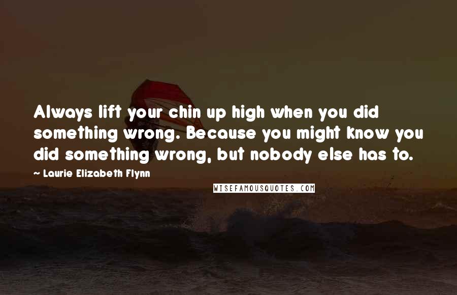 Laurie Elizabeth Flynn Quotes: Always lift your chin up high when you did something wrong. Because you might know you did something wrong, but nobody else has to.