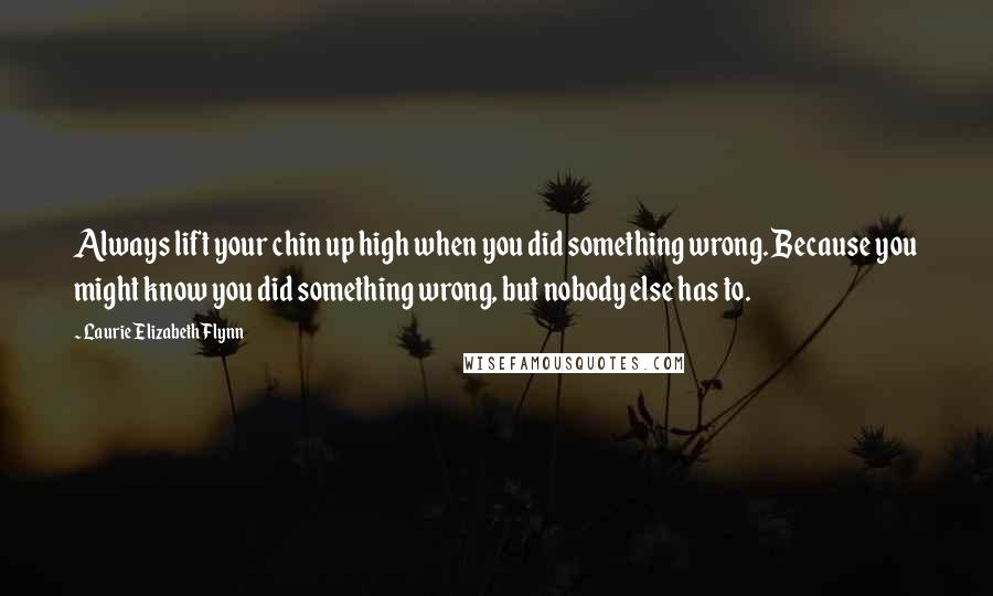 Laurie Elizabeth Flynn Quotes: Always lift your chin up high when you did something wrong. Because you might know you did something wrong, but nobody else has to.