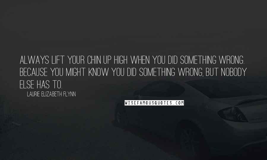 Laurie Elizabeth Flynn Quotes: Always lift your chin up high when you did something wrong. Because you might know you did something wrong, but nobody else has to.